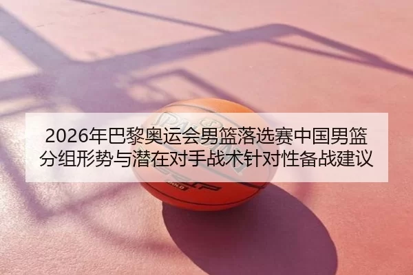 2026年巴黎奥运会男篮落选赛中国男篮分组形势与潜在对手战术针对性备战建议